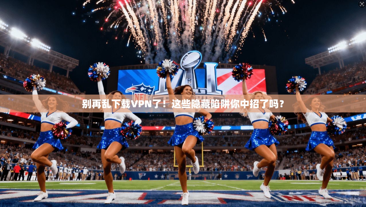 别再乱下载VPN了！这些隐藏陷阱你中招了吗？