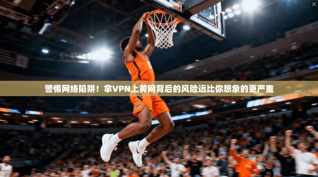 警惕网络陷阱！拿VPN上黄网背后的风险远比你想象的更严重