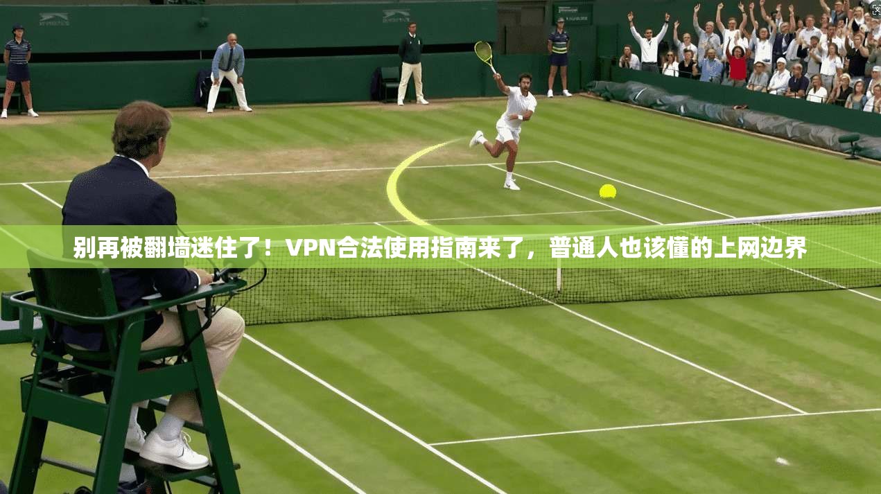 别再被翻墙迷住了！VPN合法使用指南来了，普通人也该懂的上网边界