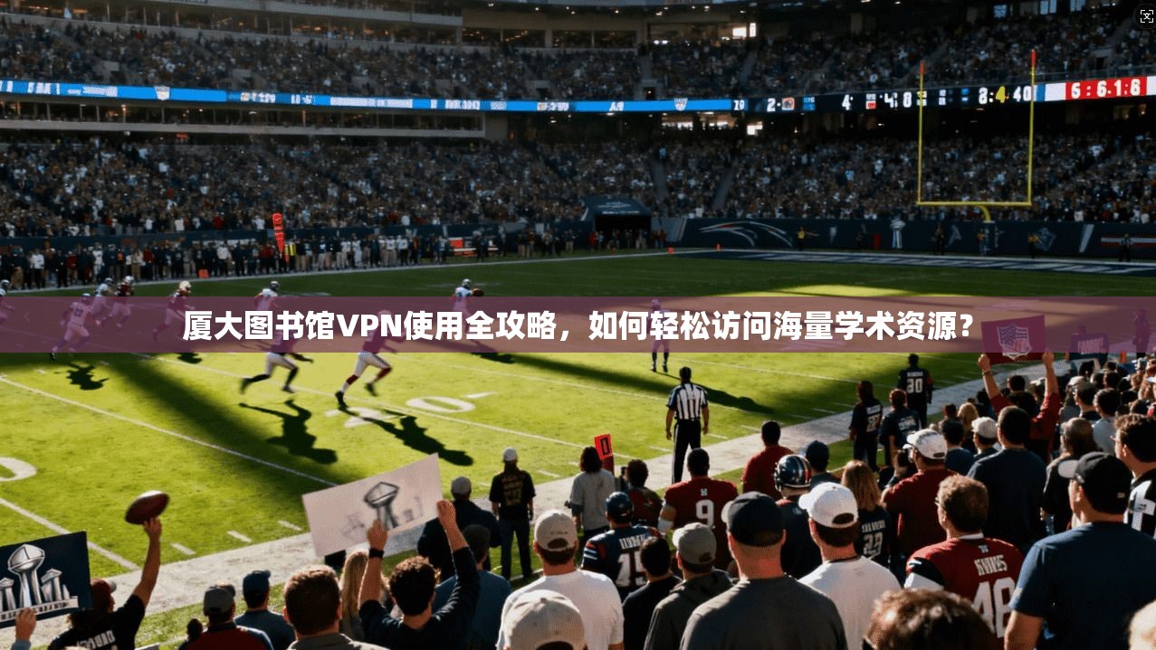 厦大图书馆VPN使用全攻略，如何轻松访问海量学术资源？