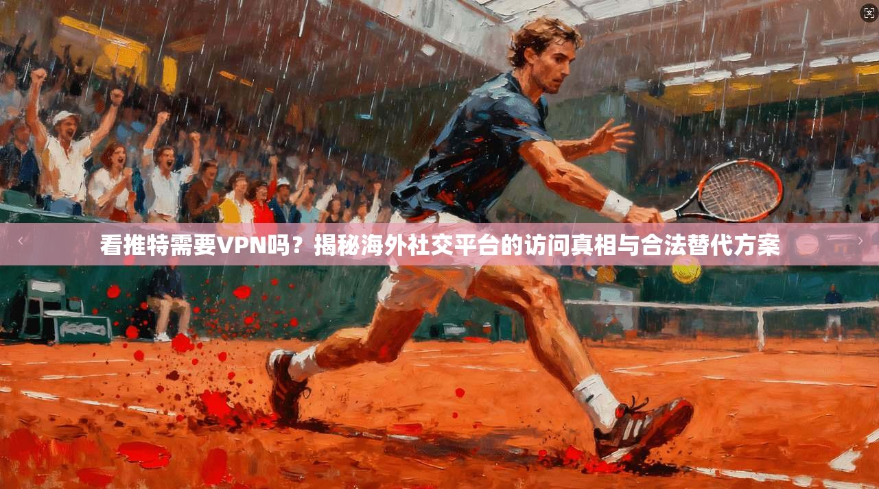 看推特需要VPN吗？揭秘海外社交平台的访问真相与合法替代方案