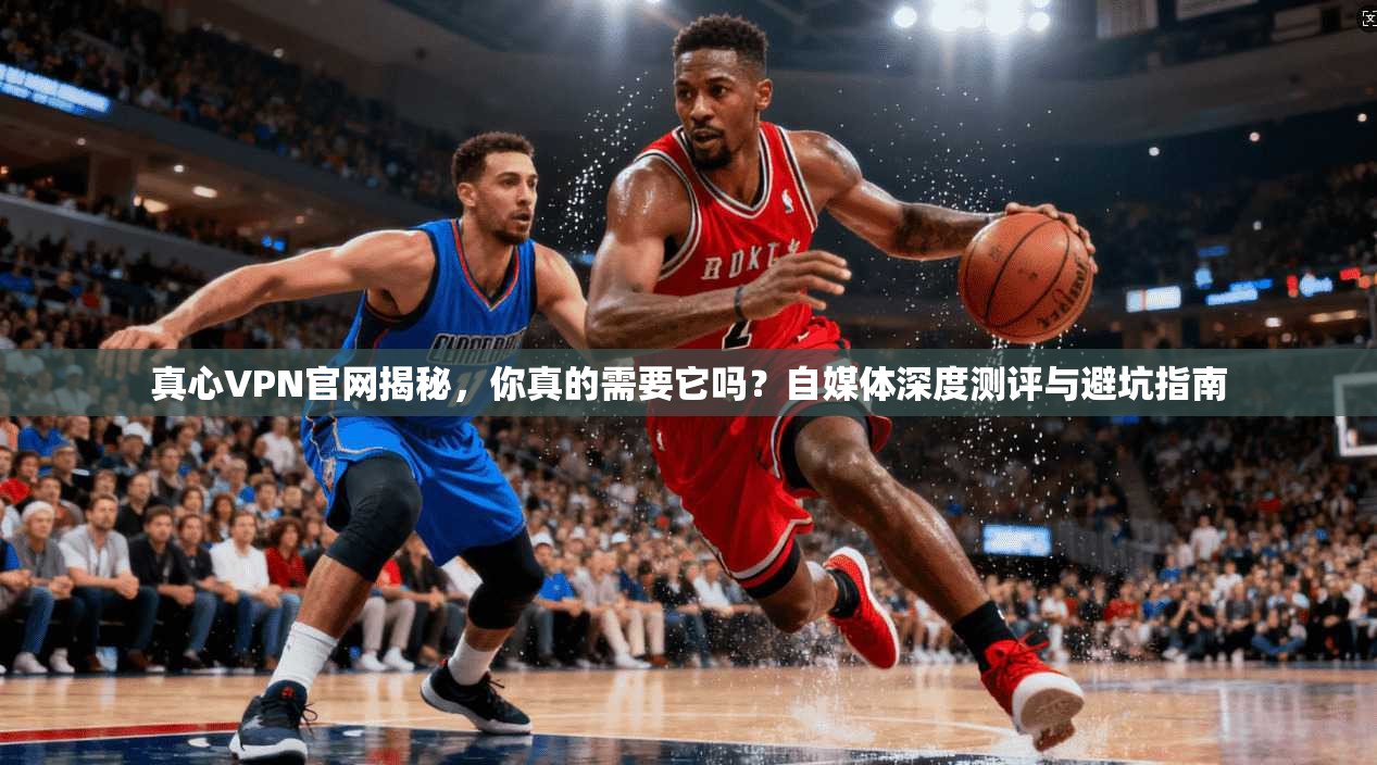 真心VPN官网揭秘，你真的需要它吗？自媒体深度测评与避坑指南
