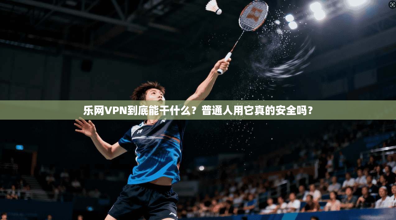 乐网VPN到底能干什么？普通人用它真的安全吗？