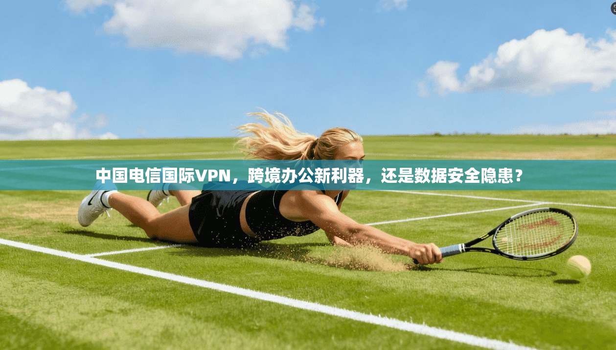 中国电信国际VPN，跨境办公新利器，还是数据安全隐患？