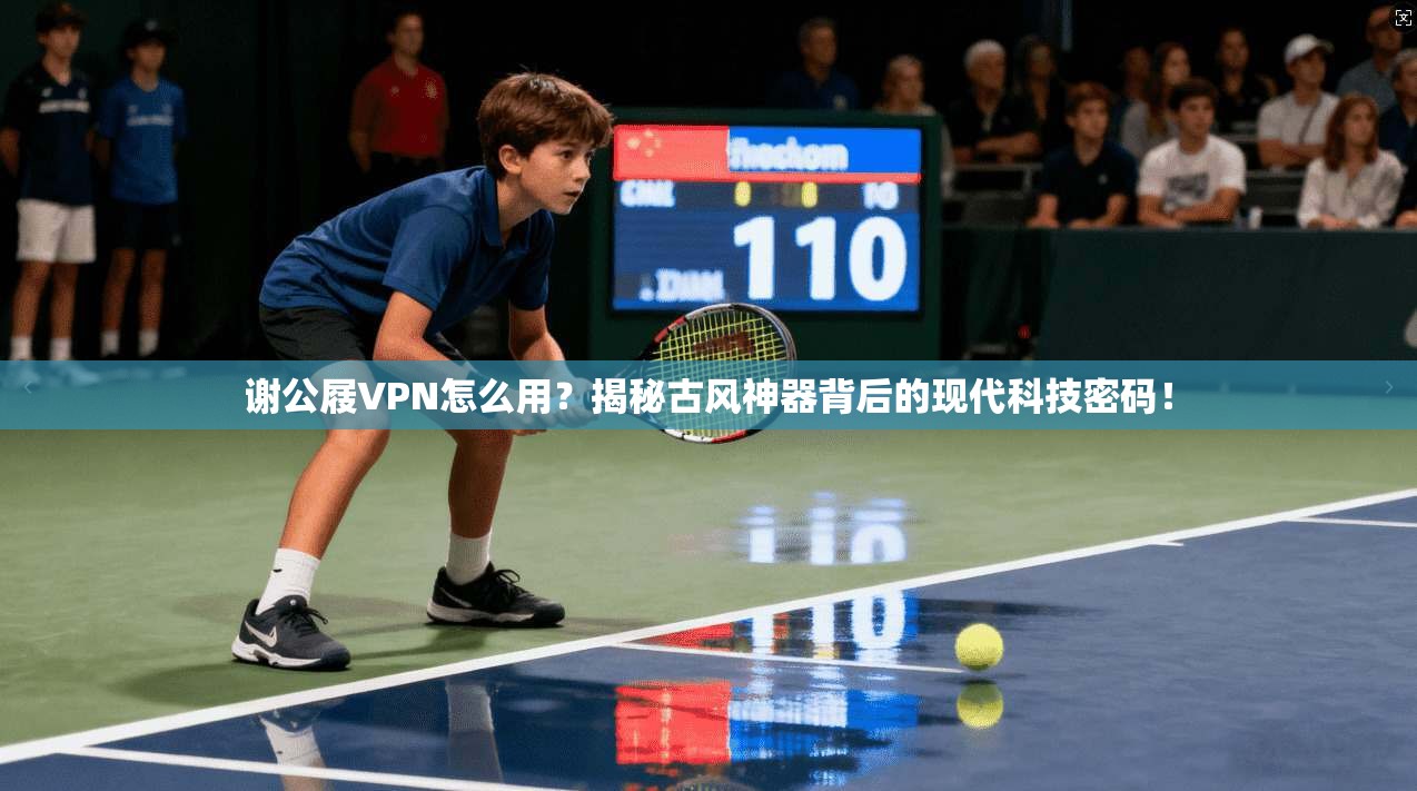 谢公屐VPN怎么用？揭秘古风神器背后的现代科技密码！