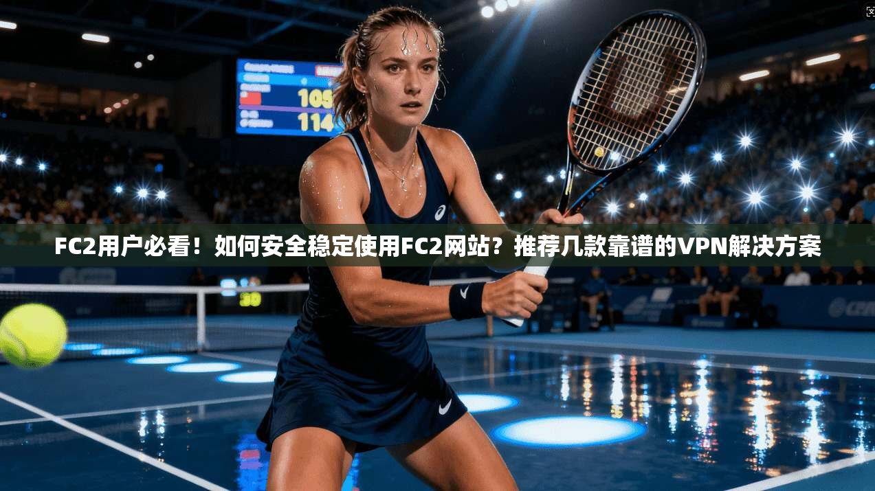 FC2用户必看！如何安全稳定使用FC2网站？推荐几款靠谱的VPN解决方案