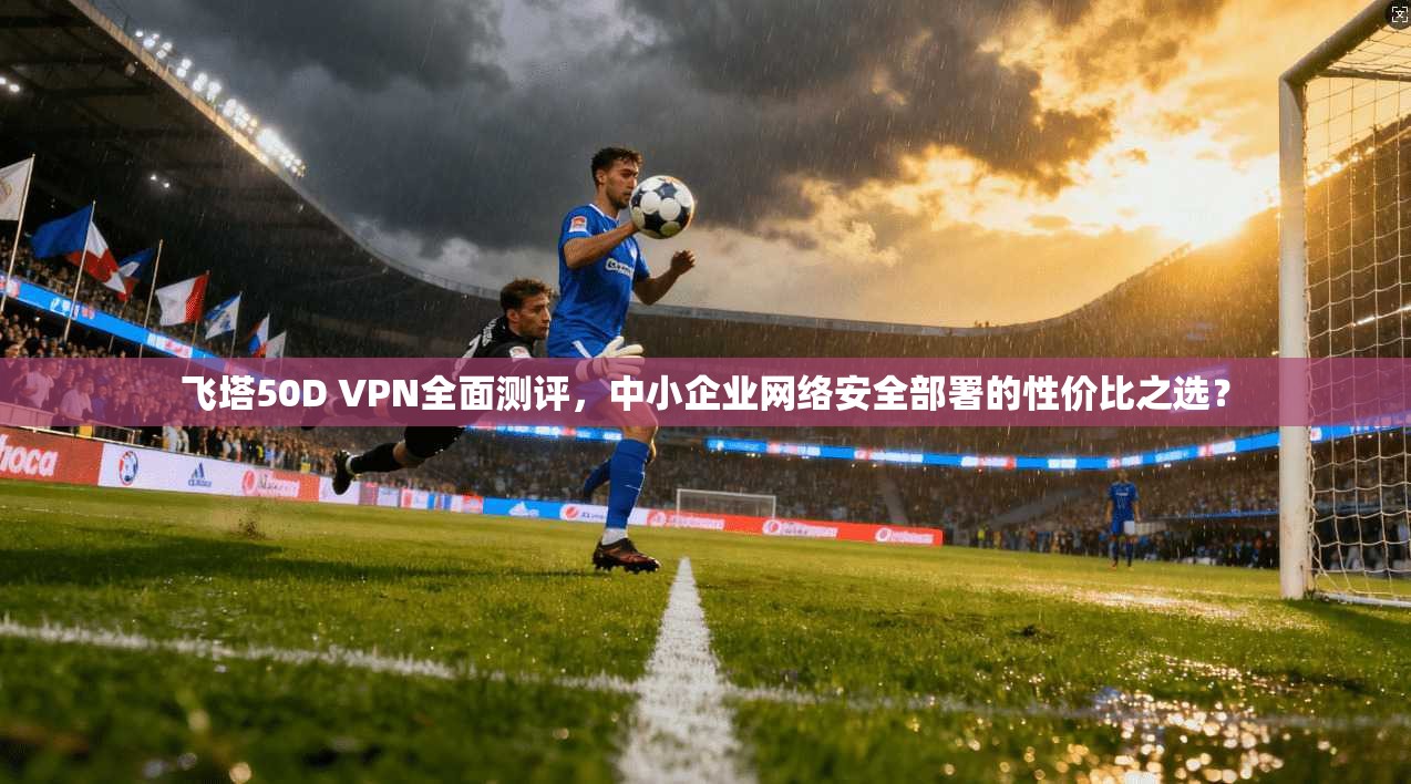 飞塔50D VPN全面测评，中小企业网络安全部署的性价比之选？
