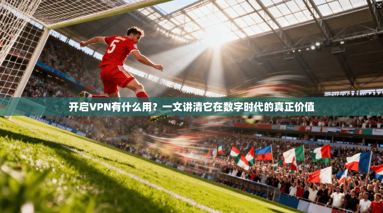 开启VPN有什么用？一文讲清它在数字时代的真正价值