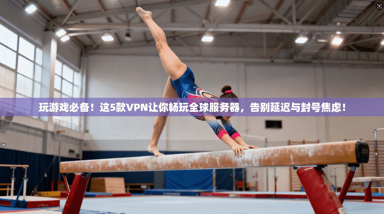 玩游戏必备！这5款VPN让你畅玩全球服务器，告别延迟与封号焦虑！