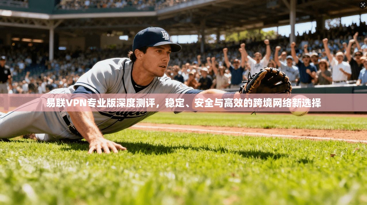 易联VPN专业版深度测评，稳定、安全与高效的跨境网络新选择
