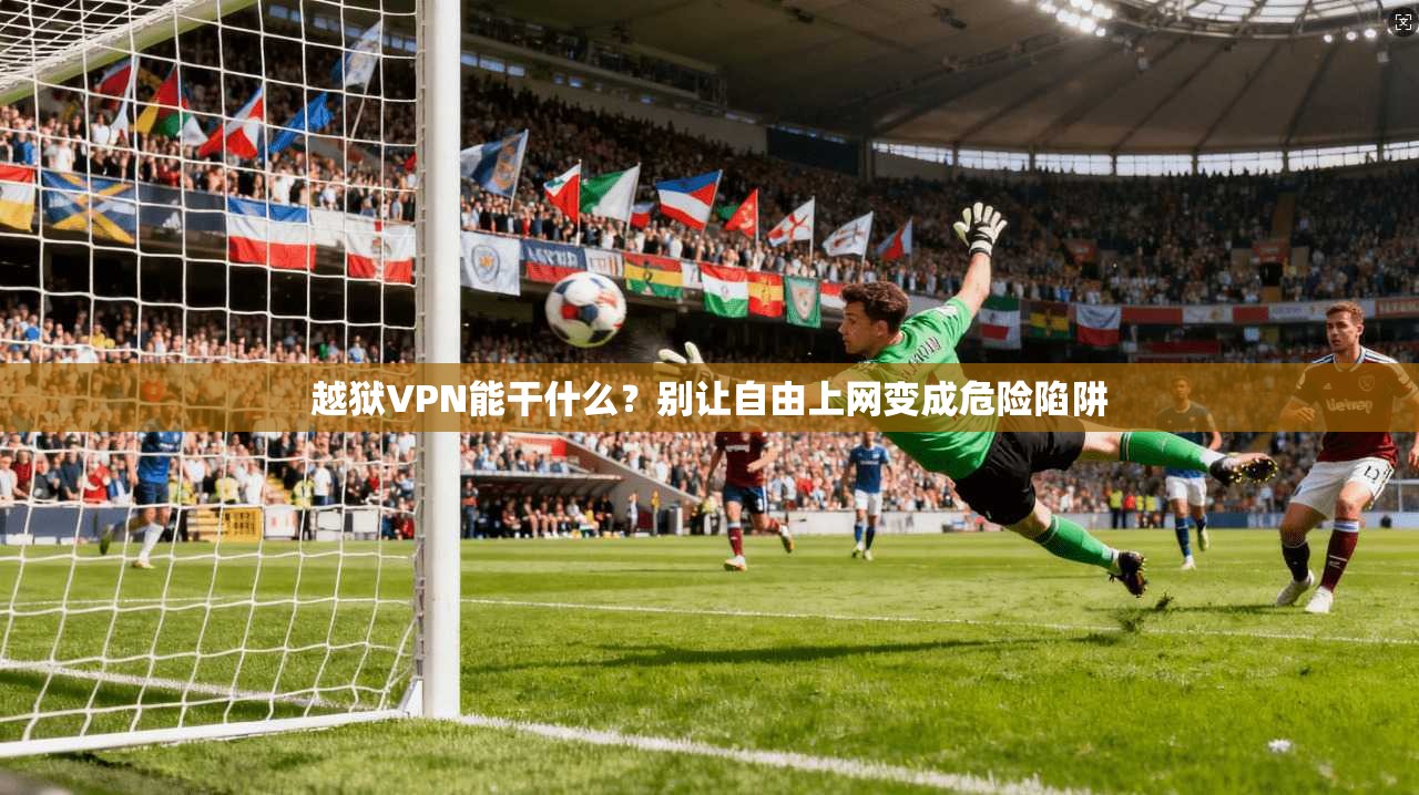 越狱VPN能干什么？别让自由上网变成危险陷阱