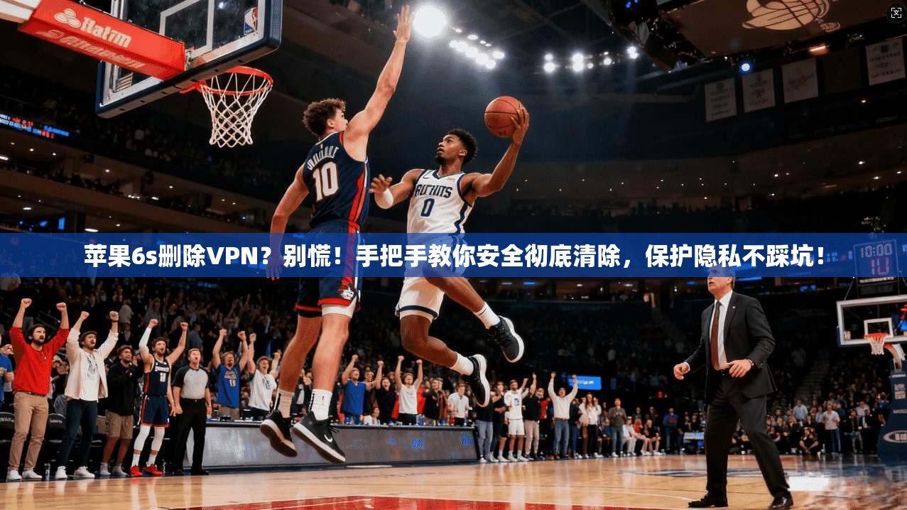 苹果6s删除VPN？别慌！手把手教你安全彻底清除，保护隐私不踩坑！