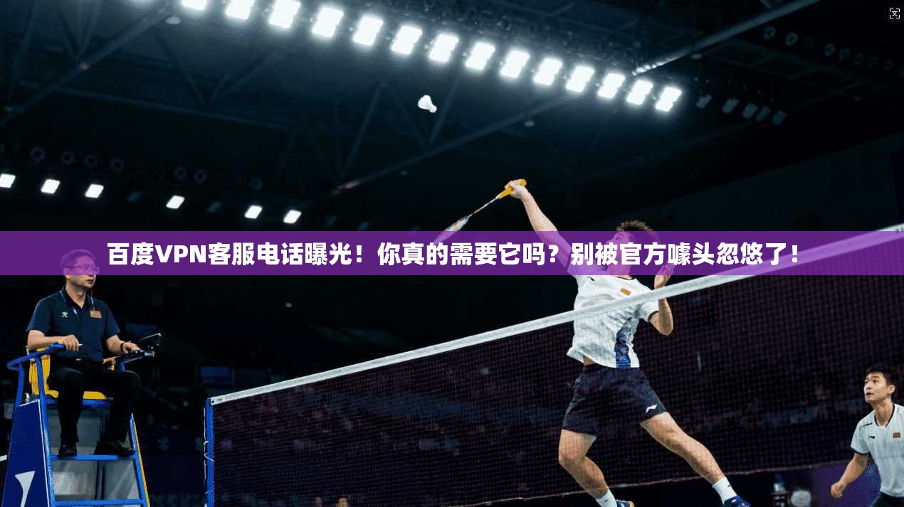 百度VPN客服电话曝光！你真的需要它吗？别被官方噱头忽悠了！