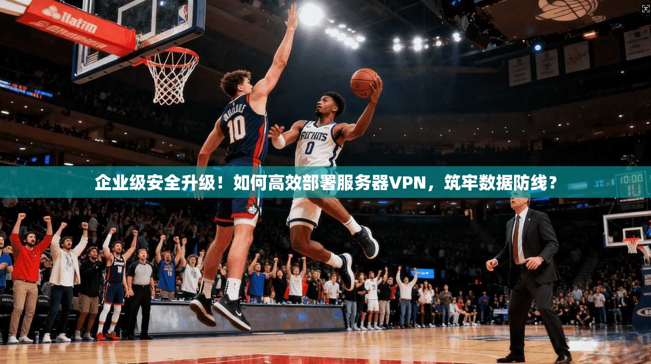 企业级安全升级！如何高效部署服务器VPN，筑牢数据防线？