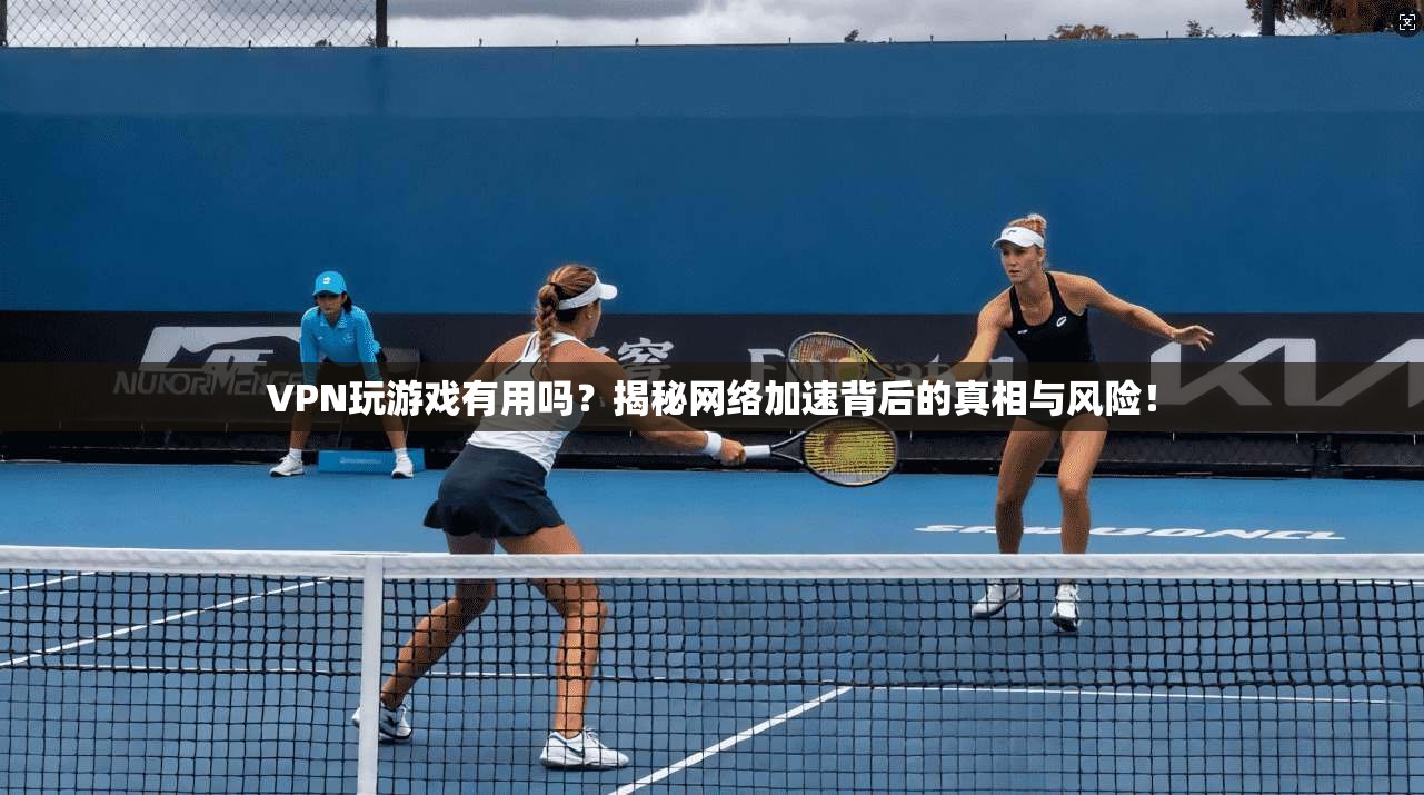 VPN玩游戏有用吗？揭秘网络加速背后的真相与风险！