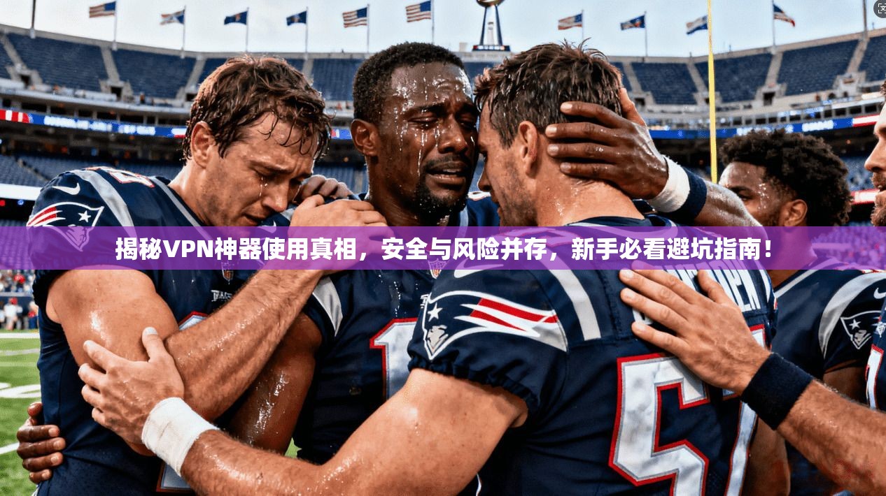 揭秘VPN神器使用真相，安全与风险并存，新手必看避坑指南！