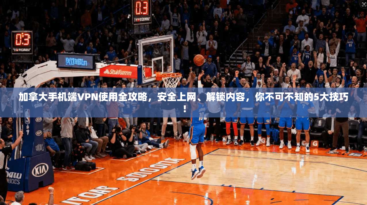 加拿大手机端VPN使用全攻略，安全上网、解锁内容，你不可不知的5大技巧！