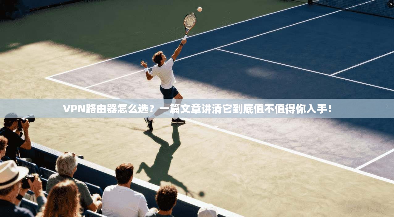 VPN路由器怎么选？一篇文章讲清它到底值不值得你入手！