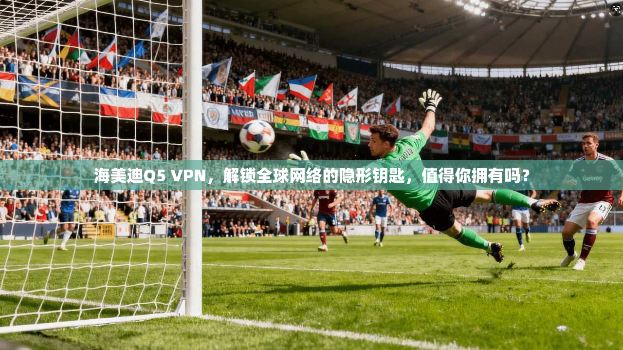 海美迪Q5 VPN，解锁全球网络的隐形钥匙，值得你拥有吗？