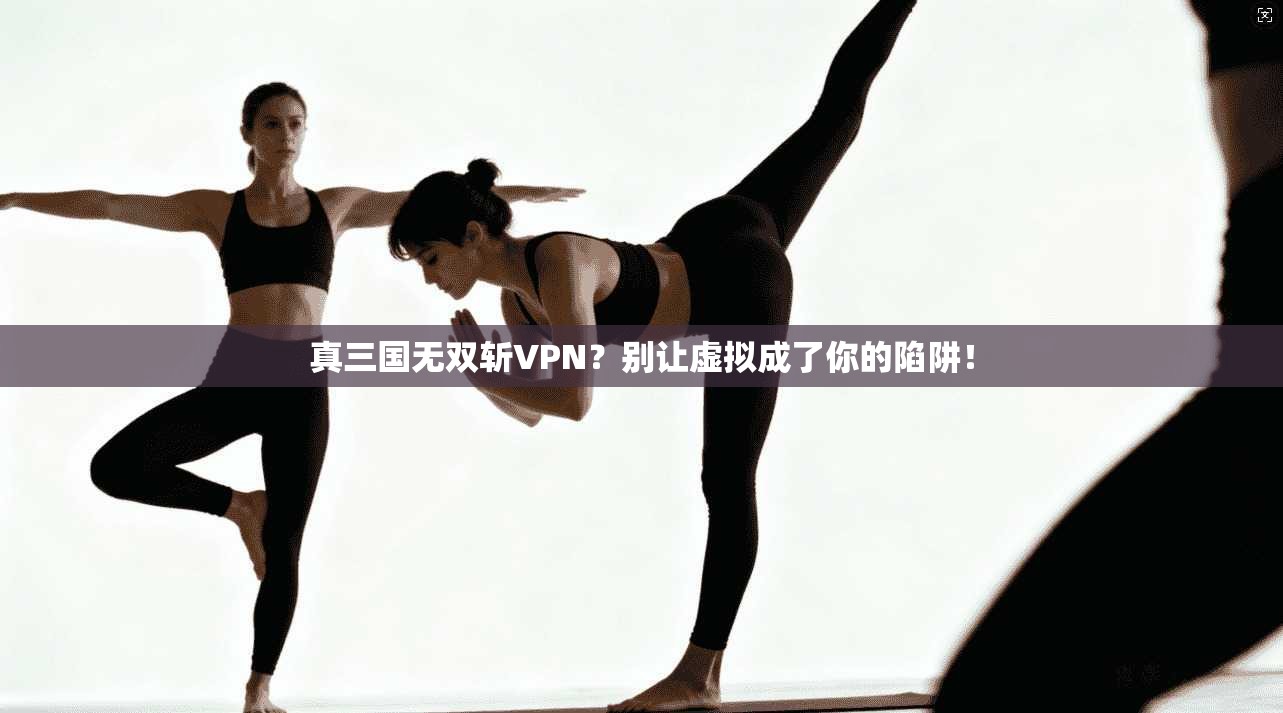 真三国无双斩VPN？别让虚拟成了你的陷阱！