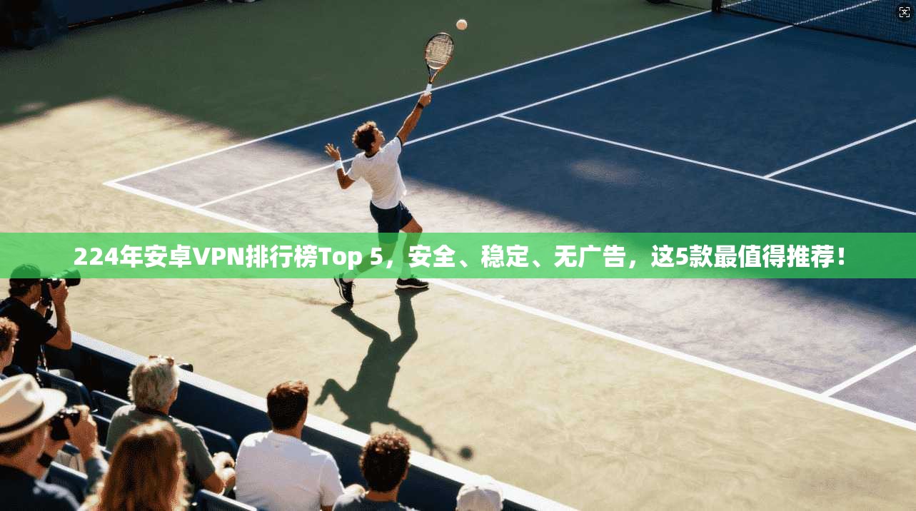 224年安卓VPN排行榜Top 5，安全、稳定、无广告，这5款最值得推荐！