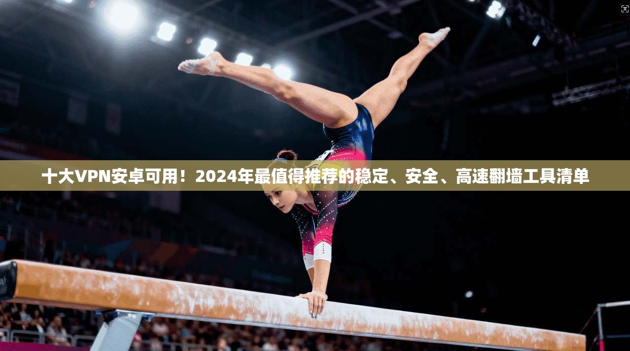 十大VPN安卓可用！2024年最值得推荐的稳定、安全、高速翻墙工具清单