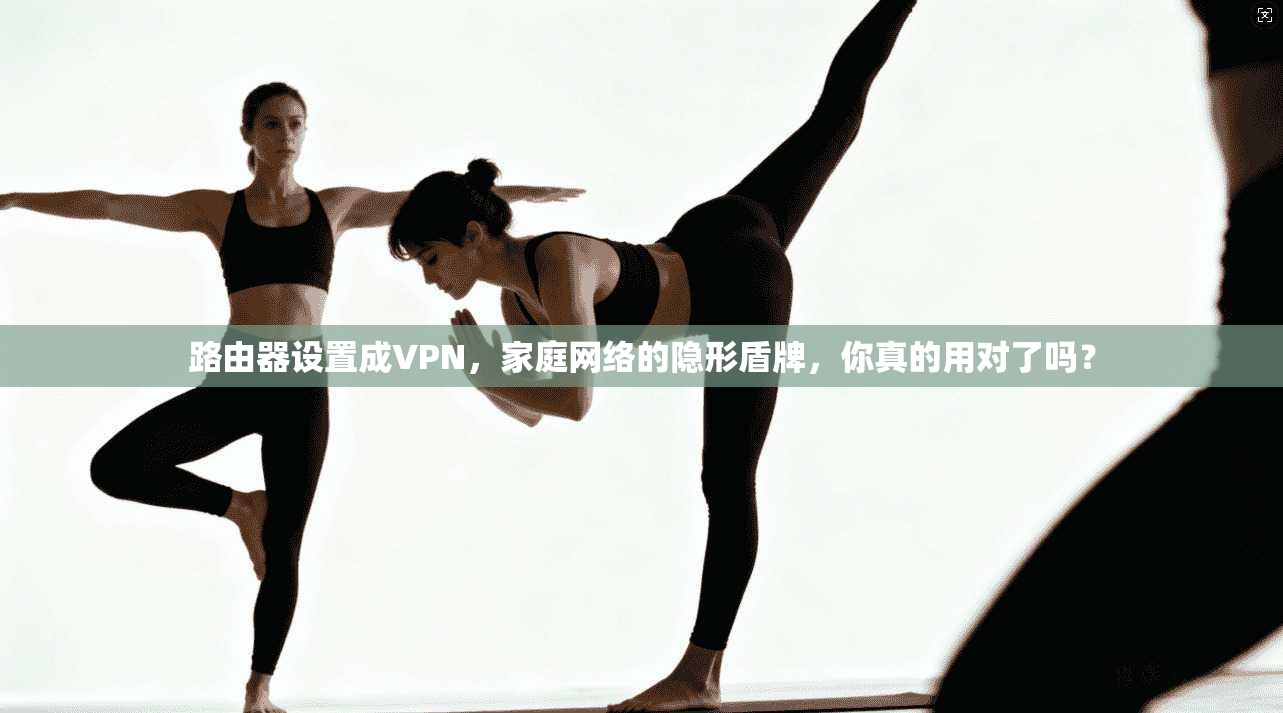 路由器设置成VPN，家庭网络的隐形盾牌，你真的用对了吗？