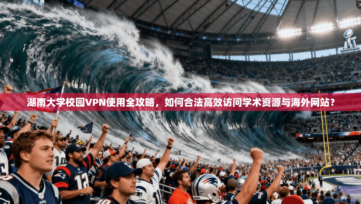 湖南大学校园VPN使用全攻略，如何合法高效访问学术资源与海外网站？