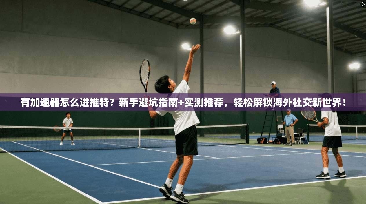 有加速器怎么进推特？新手避坑指南+实测推荐，轻松解锁海外社交新世界！