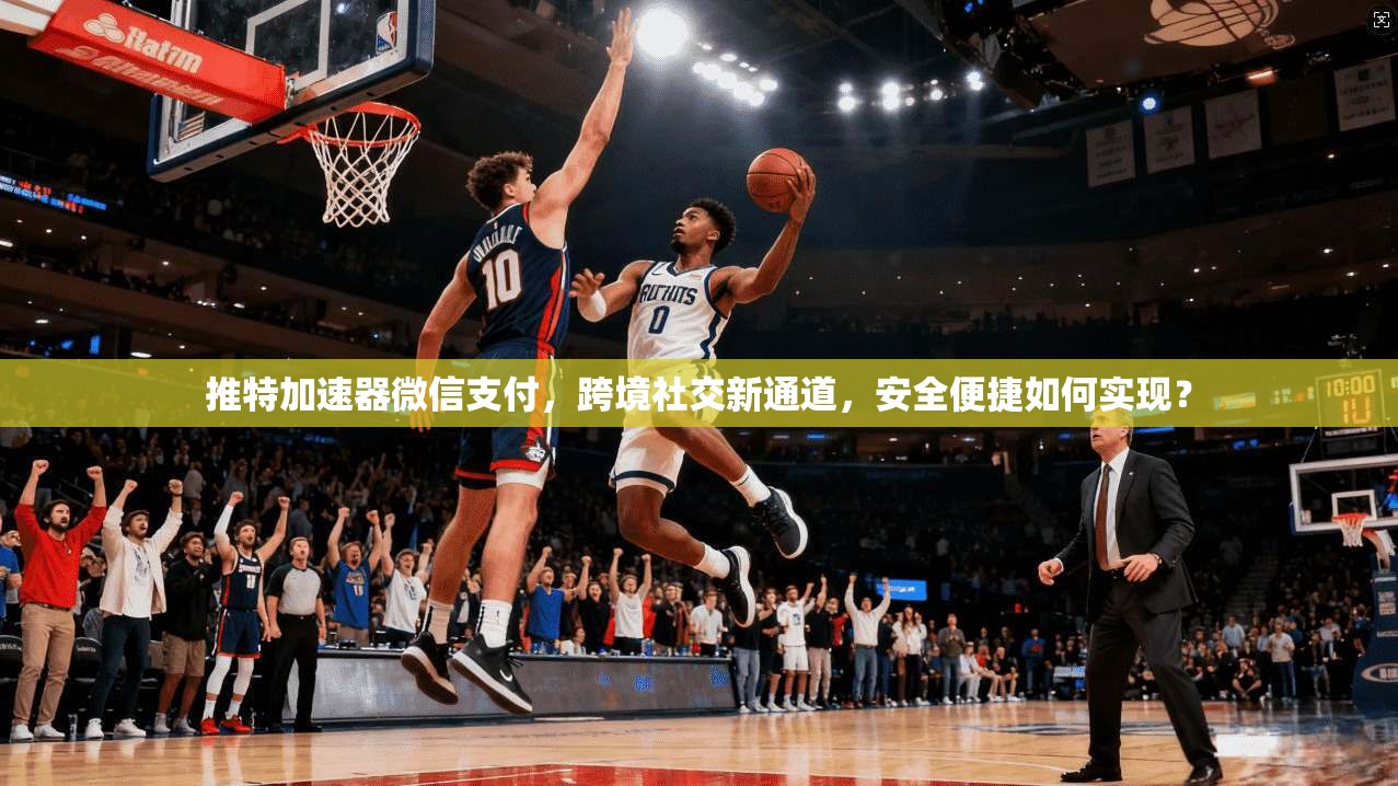 推特加速器微信支付，跨境社交新通道，安全便捷如何实现？