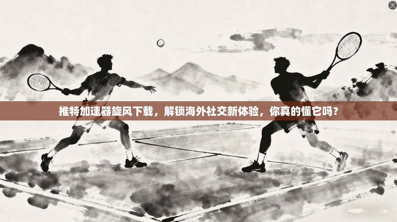推特加速器旋风下载，解锁海外社交新体验，你真的懂它吗？
