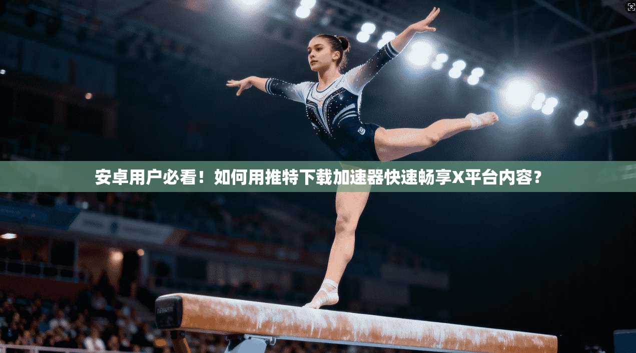安卓用户必看！如何用推特下载加速器快速畅享X平台内容？