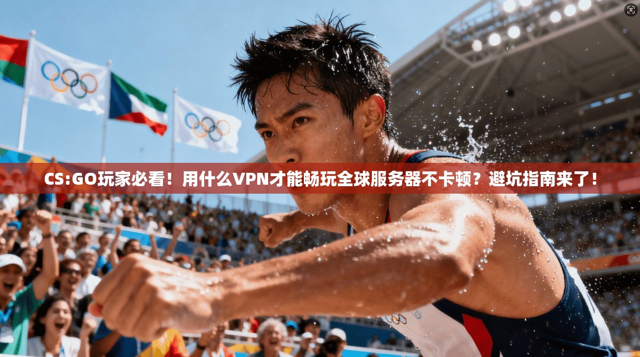 CS:GO玩家必看！用什么VPN才能畅玩全球服务器不卡顿？避坑指南来了！