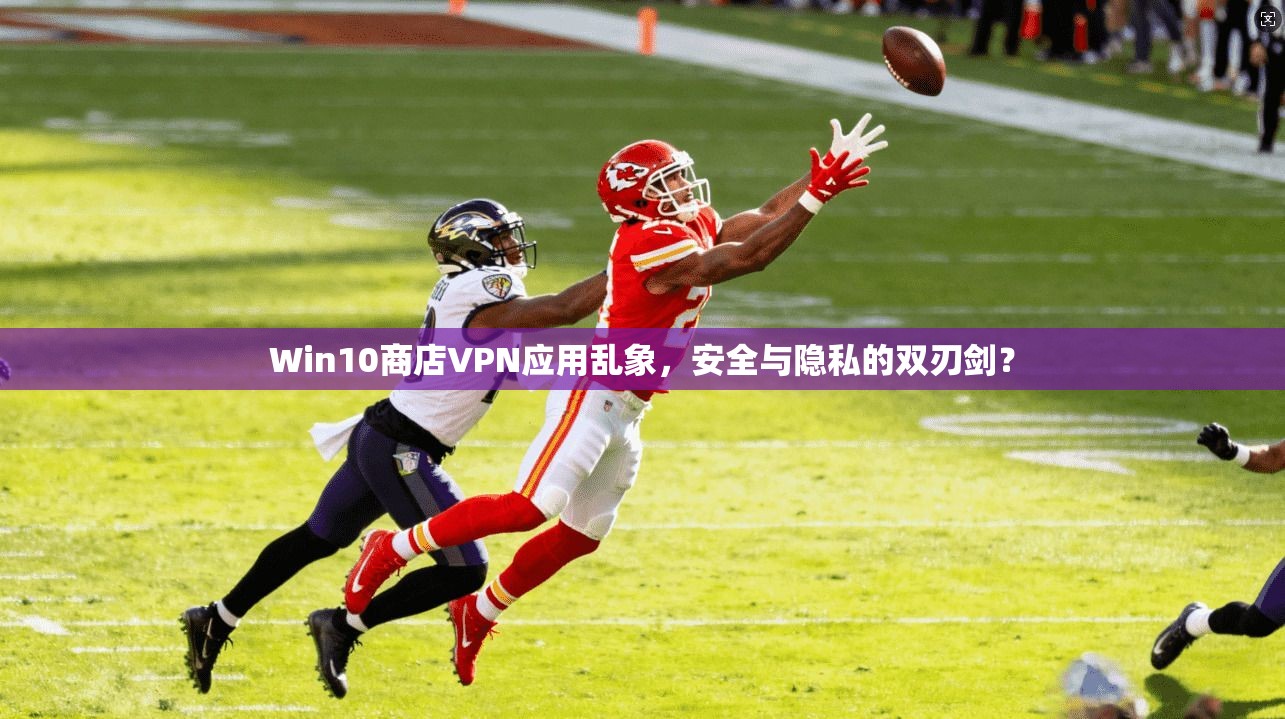 Win10商店VPN应用乱象，安全与隐私的双刃剑？