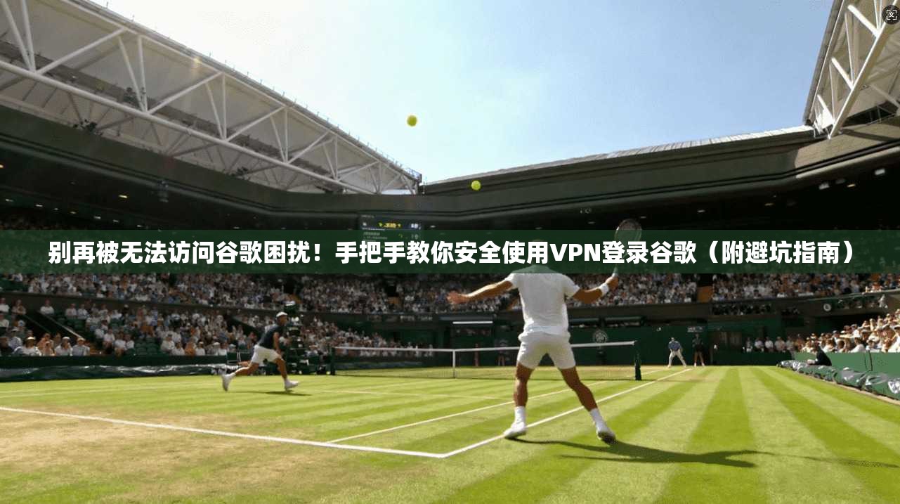 别再被无法访问谷歌困扰！手把手教你安全使用VPN登录谷歌（附避坑指南）