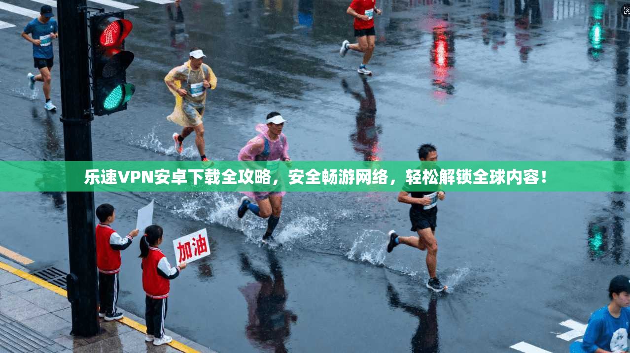乐速VPN安卓下载全攻略，安全畅游网络，轻松解锁全球内容！