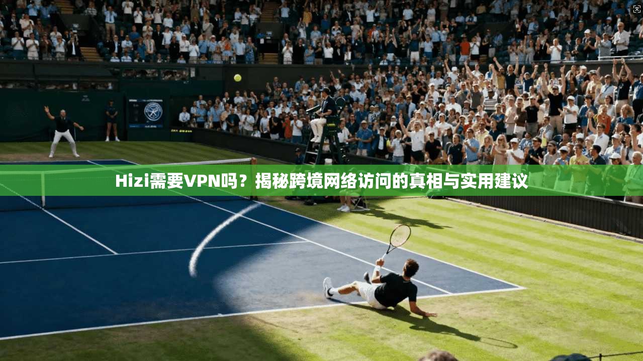 Hizi需要VPN吗？揭秘跨境网络访问的真相与实用建议
