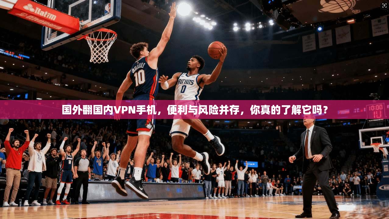 国外翻国内VPN手机，便利与风险并存，你真的了解它吗？