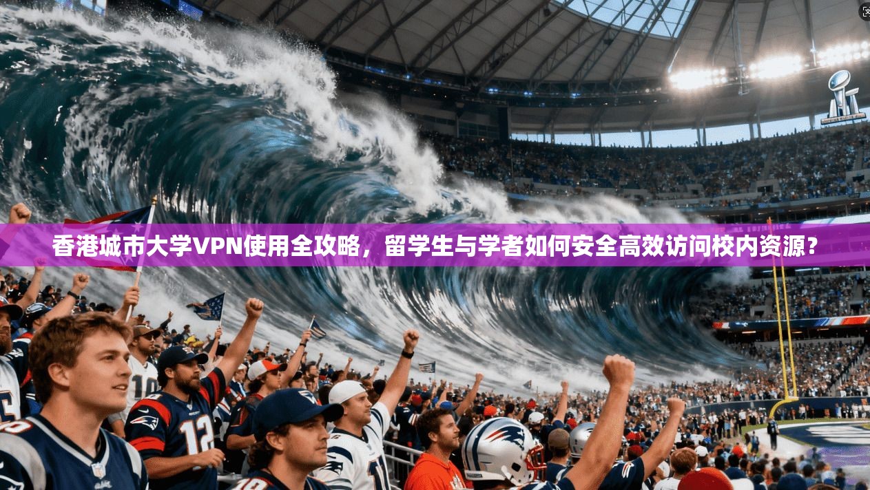 香港城市大学VPN使用全攻略，留学生与学者如何安全高效访问校内资源？