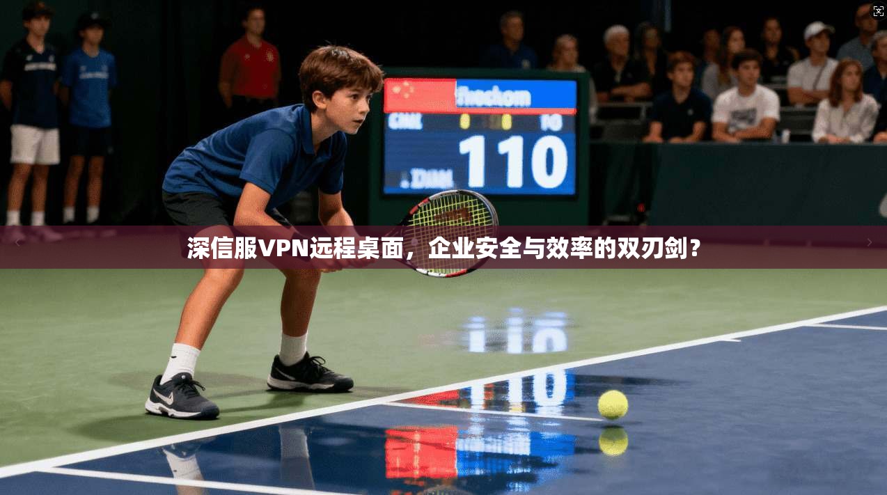 深信服VPN远程桌面，企业安全与效率的双刃剑？
