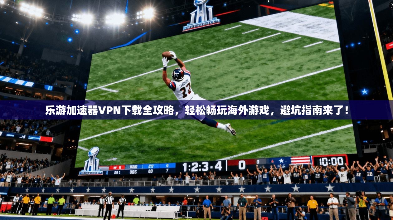 乐游加速器VPN下载全攻略，轻松畅玩海外游戏，避坑指南来了！