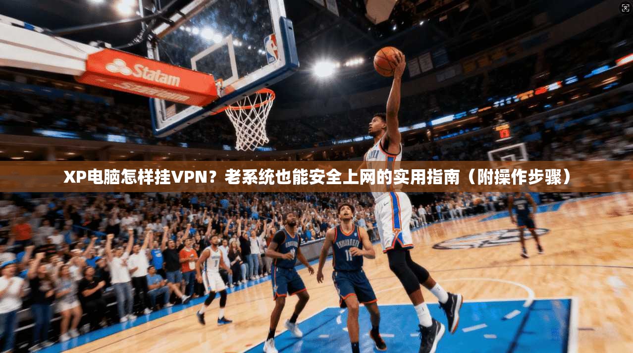 XP电脑怎样挂VPN？老系统也能安全上网的实用指南（附操作步骤）