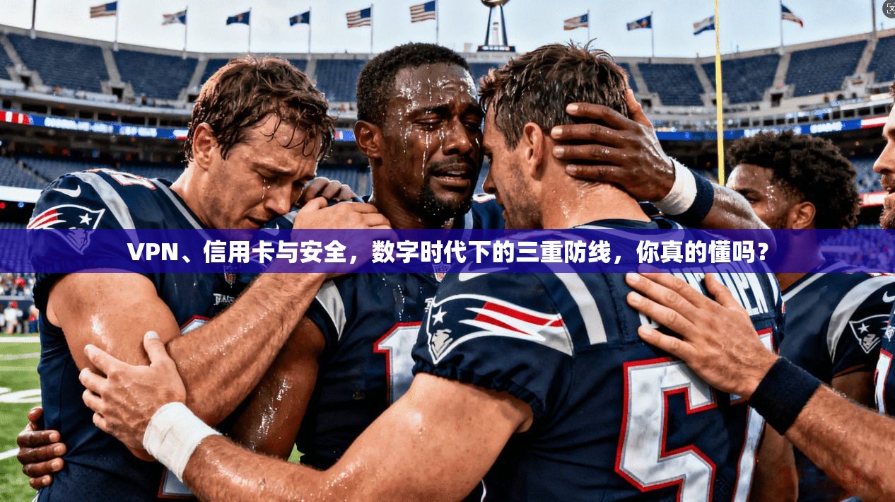 VPN、信用卡与安全，数字时代下的三重防线，你真的懂吗？