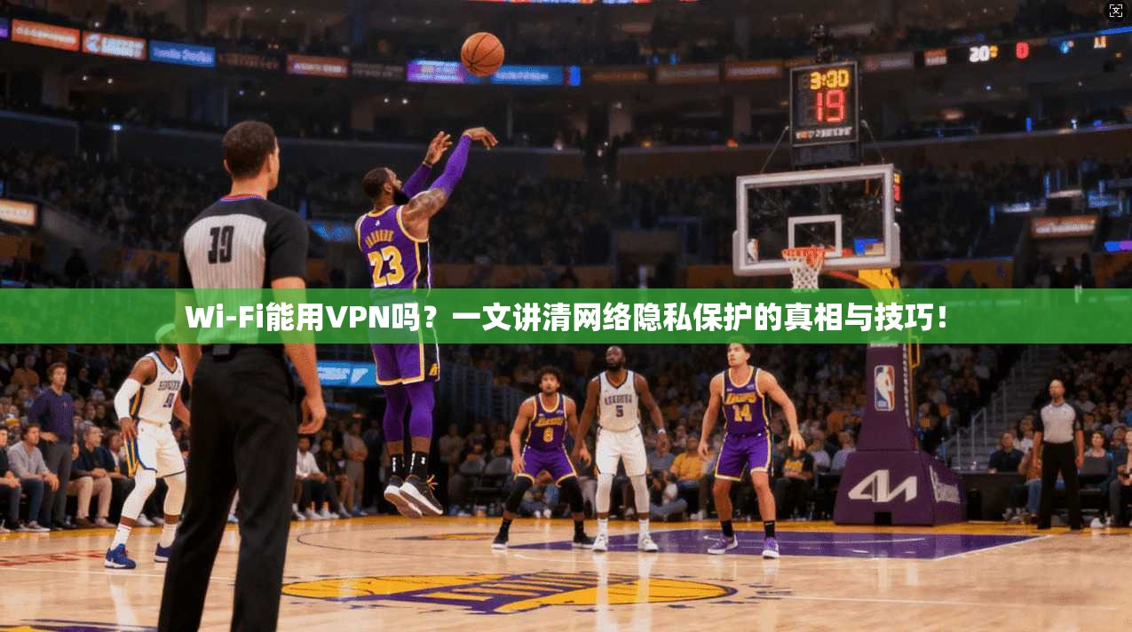 Wi-Fi能用VPN吗？一文讲清网络隐私保护的真相与技巧！