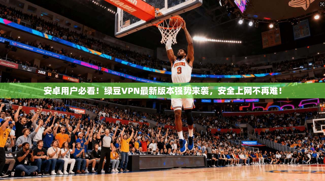 安卓用户必看！绿豆VPN最新版本强势来袭，安全上网不再难！