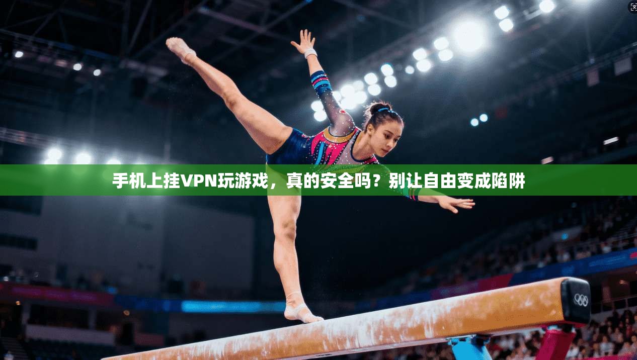 手机上挂VPN玩游戏，真的安全吗？别让自由变成陷阱