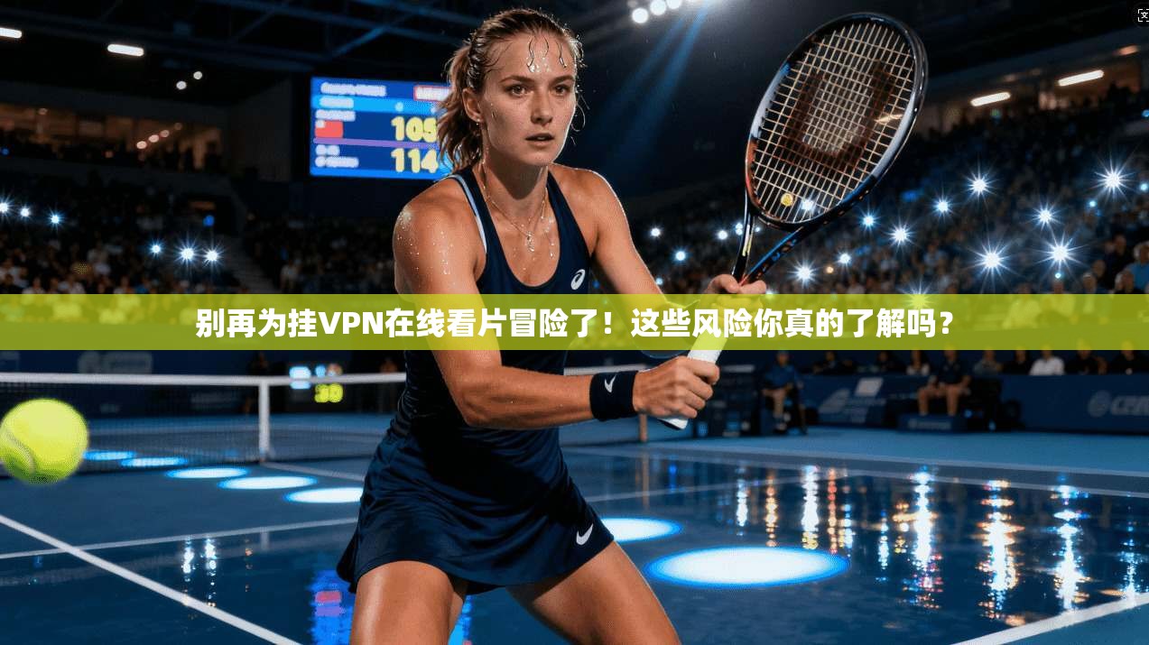 别再为挂VPN在线看片冒险了！这些风险你真的了解吗？