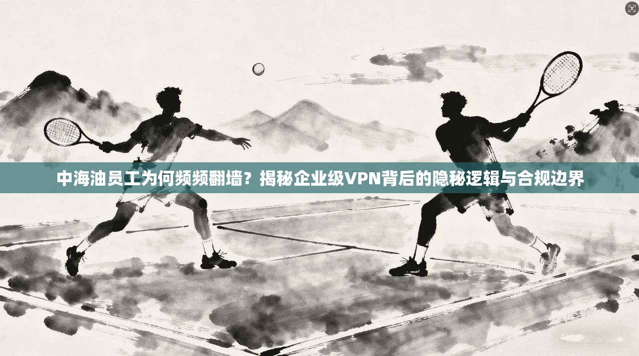 中海油员工为何频频翻墙？揭秘企业级VPN背后的隐秘逻辑与合规边界