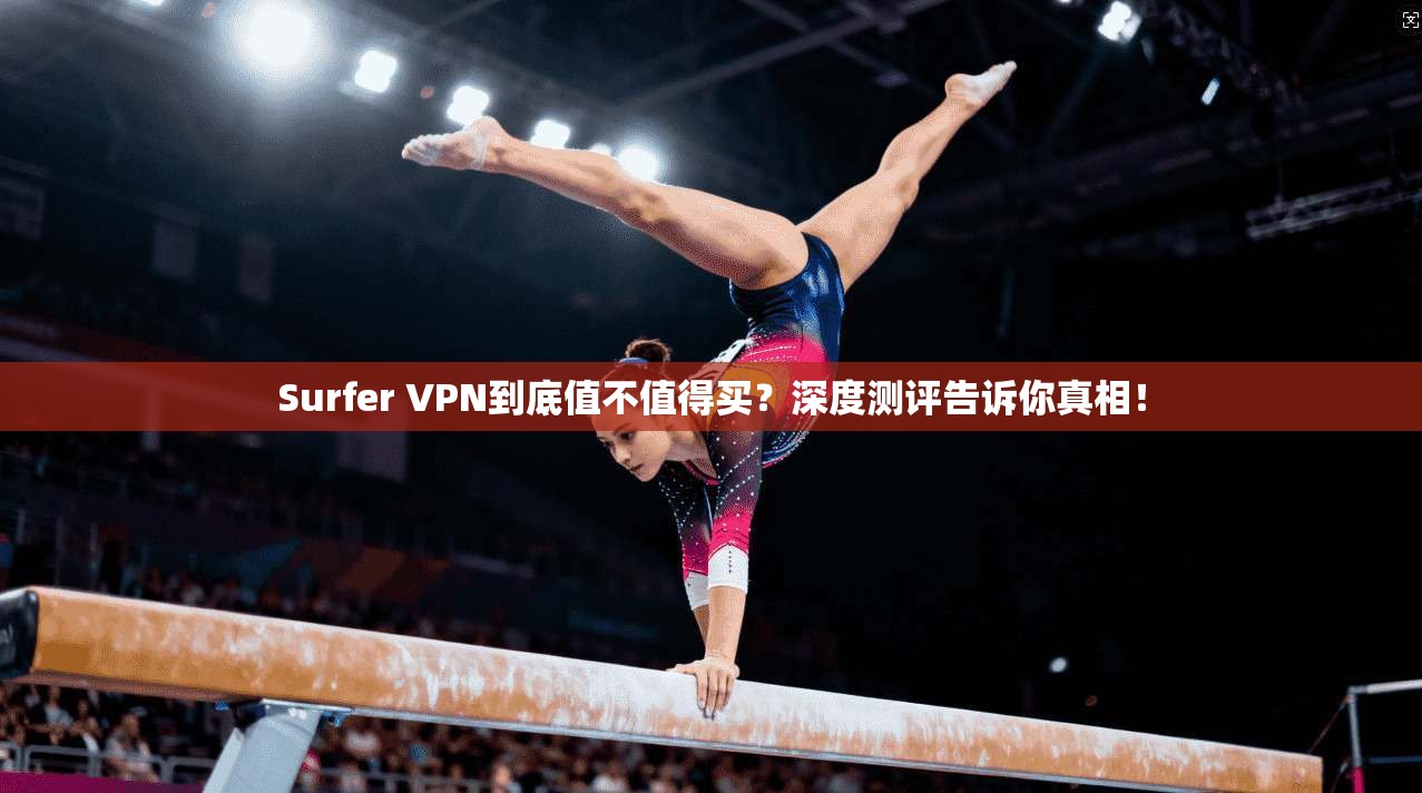 Surfer VPN到底值不值得买？深度测评告诉你真相！