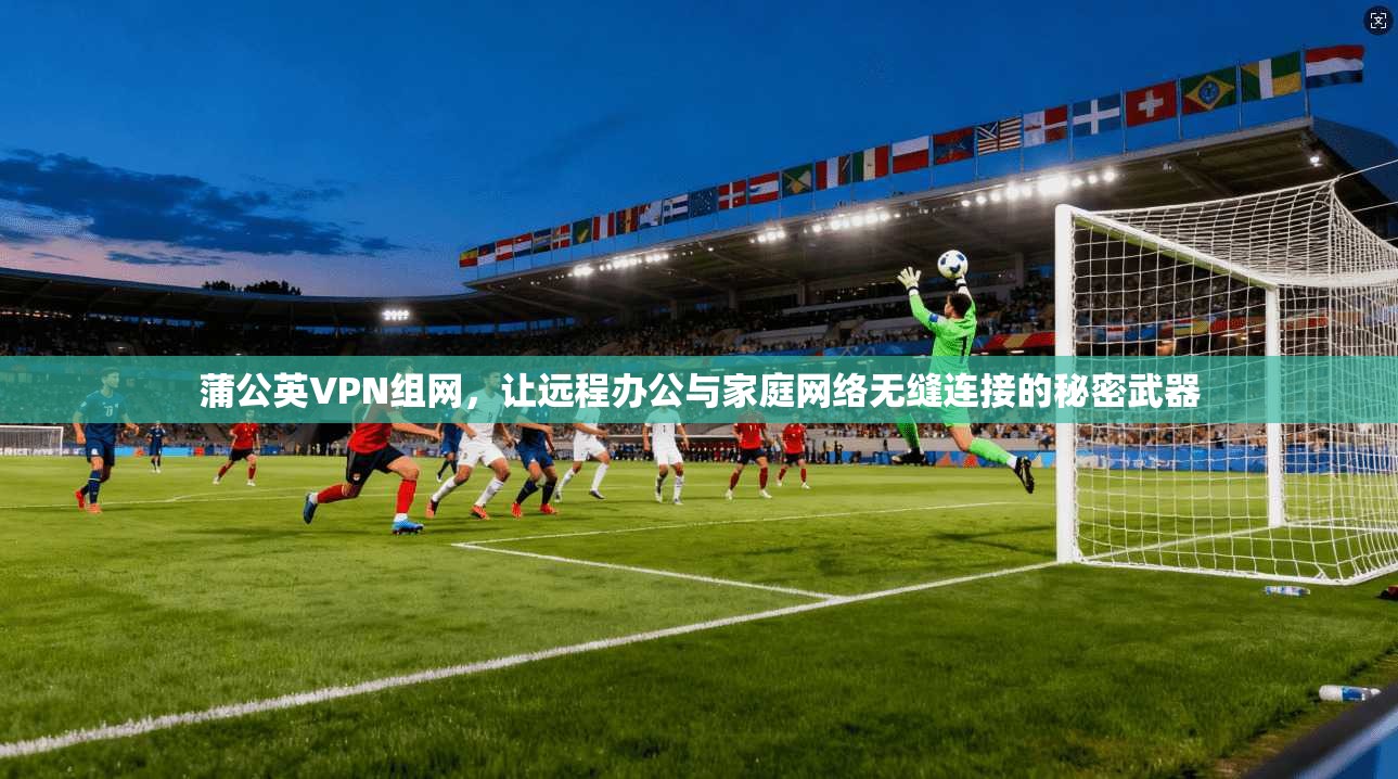 蒲公英VPN组网，让远程办公与家庭网络无缝连接的秘密武器